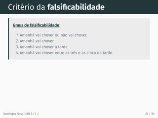 Critério da falsiﬁcabilidade
Graus de falsiﬁcabilidade:
1. Amanhã vai chover ou não vai chover.
2. Amanhã vai chover.
3. Amanhã vai chover à tarde.
4. Amanhã vai chover entre as três e as cinco da tarde.
Domingos Faria | CPA | # | φ 23 / 94
 