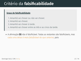 Critério da falsiﬁcabilidade
Graus de falsiﬁcabilidade:
1. Amanhã vai chover ou não vai chover.
2. Amanhã vai chover.
3. Amanhã vai chover à tarde.
4. Amanhã vai chover entre as três e as cinco da tarde.
A aﬁrmação (1) não é falsiﬁcável. Todas as restantes são falsiﬁcáveis, mas
cada uma delas é mais falsiﬁcável do que anterior, pois
Domingos Faria | CPA | # | φ 23 / 94
 