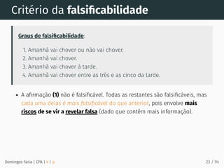 Critério da falsiﬁcabilidade
Graus de falsiﬁcabilidade:
1. Amanhã vai chover ou não vai chover.
2. Amanhã vai chover.
3. Amanhã vai chover à tarde.
4. Amanhã vai chover entre as três e as cinco da tarde.
A aﬁrmação (1) não é falsiﬁcável. Todas as restantes são falsiﬁcáveis, mas
cada uma delas é mais falsiﬁcável do que anterior, pois envolve mais
riscos de se vir a revelar falsa (dado que contêm mais informação).
Domingos Faria | CPA | # | φ 23 / 94
 