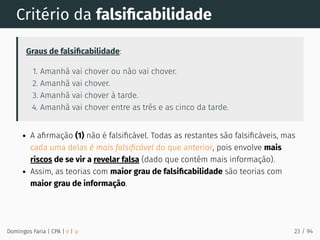 Critério da falsiﬁcabilidade
Graus de falsiﬁcabilidade:
1. Amanhã vai chover ou não vai chover.
2. Amanhã vai chover.
3. Amanhã vai chover à tarde.
4. Amanhã vai chover entre as três e as cinco da tarde.
A aﬁrmação (1) não é falsiﬁcável. Todas as restantes são falsiﬁcáveis, mas
cada uma delas é mais falsiﬁcável do que anterior, pois envolve mais
riscos de se vir a revelar falsa (dado que contêm mais informação).
Assim, as teorias com maior grau de falsiﬁcabilidade são teorias com
maior grau de informação.
Domingos Faria | CPA | # | φ 23 / 94
 