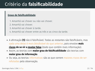 Critério da falsiﬁcabilidade
Graus de falsiﬁcabilidade:
1. Amanhã vai chover ou não vai chover.
2. Amanhã vai chover.
3. Amanhã vai chover à tarde.
4. Amanhã vai chover entre as três e as cinco da tarde.
A aﬁrmação (1) não é falsiﬁcável. Todas as restantes são falsiﬁcáveis, mas
cada uma delas é mais falsiﬁcável do que anterior, pois envolve mais
riscos de se vir a revelar falsa (dado que contêm mais informação).
Assim, as teorias com maior grau de falsiﬁcabilidade são teorias com
maior grau de informação.
Ou seja, as teorias informativas são as que correm maiores riscos de ser
refutadas pela observação.
Domingos Faria | CPA | # | φ 23 / 94
 