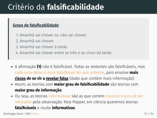 Critério da falsiﬁcabilidade
Graus de falsiﬁcabilidade:
1. Amanhã vai chover ou não vai chover.
2. Amanhã vai chover.
3. Amanhã vai chover à tarde.
4. Amanhã vai chover entre as três e as cinco da tarde.
A aﬁrmação (1) não é falsiﬁcável. Todas as restantes são falsiﬁcáveis, mas
cada uma delas é mais falsiﬁcável do que anterior, pois envolve mais
riscos de se vir a revelar falsa (dado que contêm mais informação).
Assim, as teorias com maior grau de falsiﬁcabilidade são teorias com
maior grau de informação.
Ou seja, as teorias informativas são as que correm maiores riscos de ser
refutadas pela observação. Para Popper, em ciência queremos teorias
falsiﬁcáveis e muito informativas.
Domingos Faria | CPA | # | φ 23 / 94
 