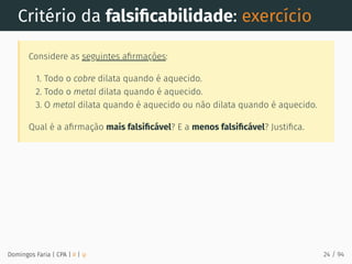 Critério da falsiﬁcabilidade: exercício
Considere as seguintes aﬁrmações:
1. Todo o cobre dilata quando é aquecido.
2. Todo o metal dilata quando é aquecido.
3. O metal dilata quando é aquecido ou não dilata quando é aquecido.
Qual é a aﬁrmação mais falsiﬁcável? E a menos falsiﬁcável? Justiﬁca.
Domingos Faria | CPA | # | φ 24 / 94
 