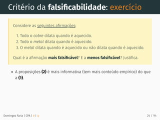Critério da falsiﬁcabilidade: exercício
Considere as seguintes aﬁrmações:
1. Todo o cobre dilata quando é aquecido.
2. Todo o metal dilata quando é aquecido.
3. O metal dilata quando é aquecido ou não dilata quando é aquecido.
Qual é a aﬁrmação mais falsiﬁcável? E a menos falsiﬁcável? Justiﬁca.
A proposições (2) é mais informativa (tem mais conteúdo empírico) do que
a (1).
Domingos Faria | CPA | # | φ 24 / 94
 