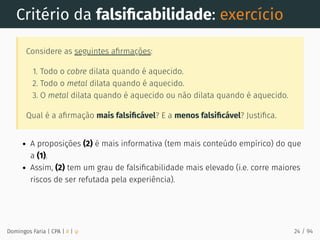 Critério da falsiﬁcabilidade: exercício
Considere as seguintes aﬁrmações:
1. Todo o cobre dilata quando é aquecido.
2. Todo o metal dilata quando é aquecido.
3. O metal dilata quando é aquecido ou não dilata quando é aquecido.
Qual é a aﬁrmação mais falsiﬁcável? E a menos falsiﬁcável? Justiﬁca.
A proposições (2) é mais informativa (tem mais conteúdo empírico) do que
a (1).
Assim, (2) tem um grau de falsiﬁcabilidade mais elevado (i.e. corre maiores
riscos de ser refutada pela experiência).
Domingos Faria | CPA | # | φ 24 / 94
 