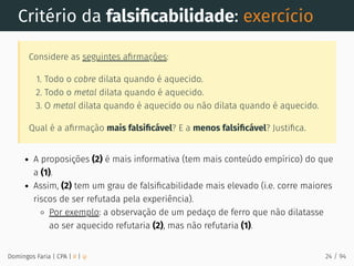 Critério da falsiﬁcabilidade: exercício
Considere as seguintes aﬁrmações:
1. Todo o cobre dilata quando é aquecido.
2. Todo o metal dilata quando é aquecido.
3. O metal dilata quando é aquecido ou não dilata quando é aquecido.
Qual é a aﬁrmação mais falsiﬁcável? E a menos falsiﬁcável? Justiﬁca.
A proposições (2) é mais informativa (tem mais conteúdo empírico) do que
a (1).
Assim, (2) tem um grau de falsiﬁcabilidade mais elevado (i.e. corre maiores
riscos de ser refutada pela experiência).
Por exemplo: a observação de um pedaço de ferro que não dilatasse
ao ser aquecido refutaria (2), mas não refutaria (1).
Domingos Faria | CPA | # | φ 24 / 94
 