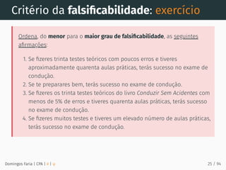 Critério da falsiﬁcabilidade: exercício
Ordena, do menor para o maior grau de falsiﬁcabilidade, as seguintes
aﬁrmações:
1. Se ﬁzeres trinta testes teóricos com poucos erros e tiveres
aproximadamente quarenta aulas práticas, terás sucesso no exame de
condução.
2. Se te preparares bem, terás sucesso no exame de condução.
3. Se ﬁzeres os trinta testes teóricos do livro Conduzir Sem Acidentes com
menos de 5% de erros e tiveres quarenta aulas práticas, terás sucesso
no exame de condução.
4. Se ﬁzeres muitos testes e tiveres um elevado número de aulas práticas,
terás sucesso no exame de condução.
Domingos Faria | CPA | # | φ 25 / 94
 