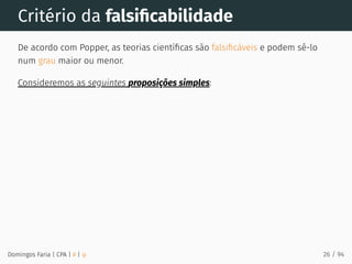 Critério da falsiﬁcabilidade
De acordo com Popper, as teorias cientíﬁcas são falsiﬁcáveis e podem sê-lo
num grau maior ou menor.
Consideremos as seguintes proposições simples:
Domingos Faria | CPA | # | φ 26 / 94
 