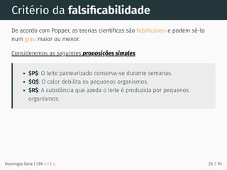 Critério da falsiﬁcabilidade
De acordo com Popper, as teorias cientíﬁcas são falsiﬁcáveis e podem sê-lo
num grau maior ou menor.
Consideremos as seguintes proposições simples:
$P$: O leite pasteurizado conserva-se durante semanas.
$Q$: O calor debilita os pequenos organismos.
$R$: A substância que azeda o leite é produzida por pequenos
organismos.
Domingos Faria | CPA | # | φ 26 / 94
 