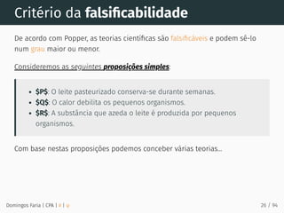 Critério da falsiﬁcabilidade
De acordo com Popper, as teorias cientíﬁcas são falsiﬁcáveis e podem sê-lo
num grau maior ou menor.
Consideremos as seguintes proposições simples:
$P$: O leite pasteurizado conserva-se durante semanas.
$Q$: O calor debilita os pequenos organismos.
$R$: A substância que azeda o leite é produzida por pequenos
organismos.
Com base nestas proposições podemos conceber várias teorias...
Domingos Faria | CPA | # | φ 26 / 94
 