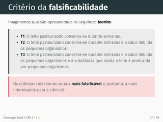 Critério da falsiﬁcabilidade
Imaginemos que são apresentadas as seguintes teorias:
T1: O leite pasteurizado conserva-se durante semanas.
T2: O leite pasteurizado conserva-se durante semanas e o calor debilita
os pequenos organismos.
T3: O leite pasteurizado conserva-se durante semanas e o calor debilita
os pequenos organismos e a substância que azeda o leite é produzida
por pequenos organismos.
Qual destas três teorias seria a mais falsiﬁcável e, portanto, a mais
interessante para a ciência?
Domingos Faria | CPA | # | φ 27 / 94
 