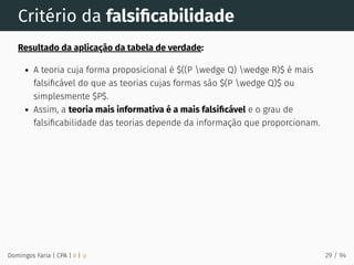 Critério da falsiﬁcabilidade
Resultado da aplicação da tabela de verdade:
A teoria cuja forma proposicional é $((P wedge Q) wedge R)$ é mais
falsiﬁcável do que as teorias cujas formas são $(P wedge Q)$ ou
simplesmente $P$.
Assim, a teoria mais informativa é a mais falsiﬁcável e o grau de
falsiﬁcabilidade das teorias depende da informação que proporcionam.
Domingos Faria | CPA | # | φ 29 / 94
 