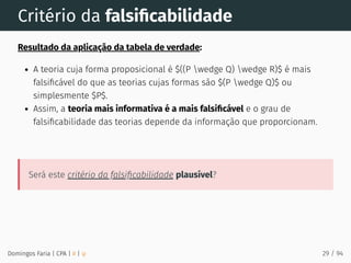 Critério da falsiﬁcabilidade
Resultado da aplicação da tabela de verdade:
A teoria cuja forma proposicional é $((P wedge Q) wedge R)$ é mais
falsiﬁcável do que as teorias cujas formas são $(P wedge Q)$ ou
simplesmente $P$.
Assim, a teoria mais informativa é a mais falsiﬁcável e o grau de
falsiﬁcabilidade das teorias depende da informação que proporcionam.
Será este critério da falsiﬁcabilidade plausível?
Domingos Faria | CPA | # | φ 29 / 94
 