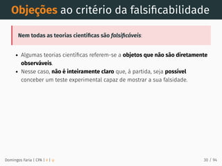 Objeções ao critério da falsiﬁcabilidade
Nem todas as teorias cientíﬁcas são falsiﬁcáveis:
Algumas teorias cientíﬁcas referem-se a objetos que não são diretamente
observáveis.
Nesse caso, não é inteiramente claro que, à partida, seja possível
conceber um teste experimental capaz de mostrar a sua falsidade.
Domingos Faria | CPA | # | φ 30 / 94
 