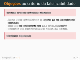 Objeções ao critério da falsiﬁcabilidade
Nem todas as teorias cientíﬁcas são falsiﬁcáveis:
Algumas teorias cientíﬁcas referem-se a objetos que não são diretamente
observáveis.
Nesse caso, não é inteiramente claro que, à partida, seja possível
conceber um teste experimental capaz de mostrar a sua falsidade.
Falsiﬁcações inconclusivas:
Domingos Faria | CPA | # | φ 30 / 94
 
