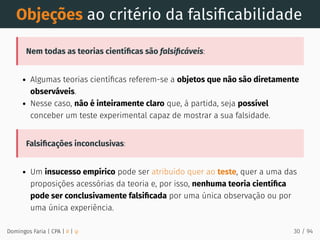 Objeções ao critério da falsiﬁcabilidade
Nem todas as teorias cientíﬁcas são falsiﬁcáveis:
Algumas teorias cientíﬁcas referem-se a objetos que não são diretamente
observáveis.
Nesse caso, não é inteiramente claro que, à partida, seja possível
conceber um teste experimental capaz de mostrar a sua falsidade.
Falsiﬁcações inconclusivas:
Um insucesso empírico pode ser atribuído quer ao teste, quer a uma das
proposições acessórias da teoria e, por isso, nenhuma teoria cientíﬁca
pode ser conclusivamente falsiﬁcada por uma única observação ou por
uma única experiência.
Domingos Faria | CPA | # | φ 30 / 94
 