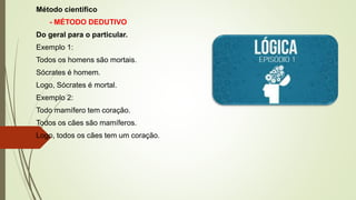 Método científico
- MÉTODO DEDUTIVO
Do geral para o particular.
Exemplo 1:
Todos os homens são mortais.
Sócrates é homem.
Logo, Sócrates é mortal.
Exemplo 2:
Todo mamífero tem coração.
Todos os cães são mamíferos.
Logo, todos os cães tem um coração.
 