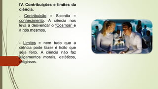 IV. Contribuições e limites da
ciência.
- Contribuição = Scientia =
conhecimento. A ciência nos
leva a desvendar o “Cosmos” e
a nós mesmos.
- Limites = nem tudo que a
ciência pode fazer é lícito que
seja feito. A ciência não faz
julgamentos morais, estéticos,
religiosos.
 