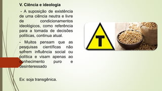 V. Ciência e ideologia
- A suposição de existência
de uma ciência neutra e livre
de condicionamentos
ideológicos, como referência
para a tomada de decisões
políticas, continua atual.
- Muitos pensam que as
pesquisas científicas não
sofrem influência social ou
política e visam apenas ao
conhecimento puro e
desinteressado
Ex: soja transgênica.
 