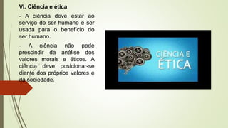 VI. Ciência e ética
- A ciência deve estar ao
serviço do ser humano e ser
usada para o benefício do
ser humano.
- A ciência não pode
prescindir da análise dos
valores morais e éticos. A
ciência deve posicionar-se
diante dos próprios valores e
da sociedade.
 