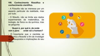 VIII. Conhecimento filosófico e
conhecimento científico.
- A Filosofia não se interessa por um
aspecto particular da realidade, mas
por tudo.
- O filósofo, não se limita aos dados
experimentais da matemática, da
biologia, da física ou da química, mas
se pergunta:
Quem é, por quê é, de onde
vem e para onde vai o homem?
- É importante que o cientista se
disponha a filosofar a fim de investigar
os pressupostos e implicações do seu
saber.
 