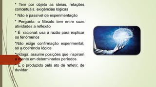* Tem por objeto as ideias, relações
conceituais, exigências lógicas
* Não é passível de experimentação
* Pergunta: o filósofo tem entre suas
atividades a reflexão
* É racional: usa a razão para explicar
os fenômenos
*Não exige confirmação experimental,
só a coerência lógica
*Indaga: assume posições que inspiram
a mente em determinados períodos
* É o produzido pelo ato de refletir, de
duvidar.
 