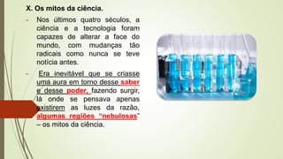X. Os mitos da ciência.
- Nos últimos quatro séculos, a
ciência e a tecnologia foram
capazes de alterar a face do
mundo, com mudanças tão
radicais como nunca se teve
notícia antes.
- Era inevitável que se criasse
uma aura em torno desse saber
e desse poder, fazendo surgir,
lá onde se pensava apenas
existirem as luzes da razão,
algumas regiões “nebulosas”
– os mitos da ciência.
 