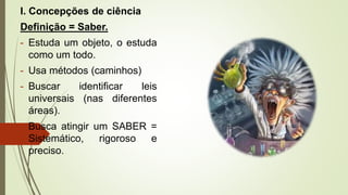 I. Concepções de ciência
Definição = Saber.
- Estuda um objeto, o estuda
como um todo.
- Usa métodos (caminhos)
- Buscar identificar leis
universais (nas diferentes
áreas).
- Busca atingir um SABER =
Sistemático, rigoroso e
preciso.
 