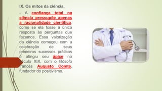 IX. Os mitos da ciência.
- A confiança total na
ciência pressupõe apenas
a racionalidade científica,
como se ela fosse a única
resposta às perguntas que
fazemos. Essa valorização
da ciência começou com a
celebração de seus
primeiros sucessos práticos
e atingiu seu ápice no
século XIX, com o filósofo
francês Augusto Comte,
fundador do positivismo.
 