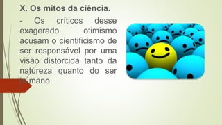 X. Os mitos da ciência.
- Os críticos desse
exagerado otimismo
acusam o cientificismo de
ser responsável por uma
visão distorcida tanto da
natureza quanto do ser
humano.
 