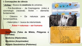 I. Concepções de ciência
* Antiga = Busca da essência do universo.
- Pré-Socráticos - da Cosmogonia (mito) à
cosmologia (racional). Arché – elemento
fundamental.
- Clássico = Da natureza para o
homem/política.
- Helenístico = busca da interioridade.
• Saber = natureza – ser humano
- Geometria (Tales de Mileto, Pitágoras e
Euclides)
- Medicina (Hipócrates).
- Mecânica (Arquimedes)
- Modelo Geocêntrico (Ptolomeu)
 