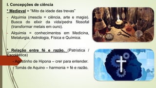 I. Concepções de ciência
* Medieval = “Mito da idade das trevas”
- Alquimia (mescla = ciência, arte e magia).
Busca do elixir da vida/pedra filosofal
(transformar metais em ouro).
- Alquimia = conhecimentos em Medicina,
Metalurgia, Astrologia, Física e Química.
* Relação entre fé e razão. (Patrística /
Escolástica)
- Agostinho de Hipona – crer para entender.
- Tomás de Aquino – harmonia = fé e razão.
 