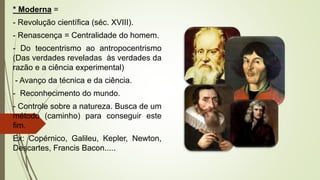 * Moderna =
- Revolução científica (séc. XVIII).
- Renascença = Centralidade do homem.
- Do teocentrismo ao antropocentrismo
(Das verdades reveladas às verdades da
razão e a ciência experimental)
- Avanço da técnica e da ciência.
- Reconhecimento do mundo.
- Controle sobre a natureza. Busca de um
método (caminho) para conseguir este
fim.
Ex: Copérnico, Galileu, Kepler, Newton,
Descartes, Francis Bacon.....
 