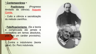 * Contemporânea =
- Positivismo (Progresso
ilimitado da ciência). Augusto
Comte.
- Culto a ciência e sacralização
do método científico.
- Falsificacionismo (Se a teoria
é comprovada ela jamais é
verdadeira em temos absolutos,
pois tem um caráter provisório).
Karl Popper.
- Contra o indutivismo (teoria
geral). Ex: Perú indutivista.
 