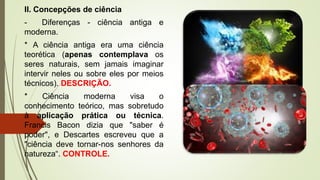 II. Concepções de ciência
- Diferenças - ciência antiga e
moderna.
* A ciência antiga era uma ciência
teorética (apenas contemplava os
seres naturais, sem jamais imaginar
intervir neles ou sobre eles por meios
técnicos). DESCRIÇÃO.
* Ciência moderna visa o
conhecimento teórico, mas sobretudo
à aplicação prática ou técnica.
Francis Bacon dizia que "saber é
poder", e Descartes escreveu que a
"ciência deve tornar-nos senhores da
natureza“. CONTROLE.
 