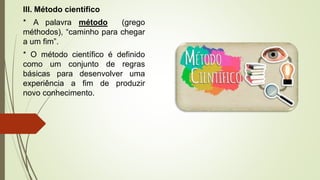 III. Método científico
* A palavra método (grego
méthodos), “caminho para chegar
a um fim”.
* O método científico é definido
como um conjunto de regras
básicas para desenvolver uma
experiência a fim de produzir
novo conhecimento.
 