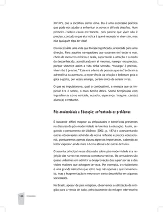 100 pedagogia
XIV-XV), que a escolheu como lema. Ela é uma expressão poética
que pode nos ajudar a enfrentar os novos e difíceis desafios. Num
primeiro contato causa estranheza, pois parece que viver não é
preciso, contudo o que ela indica é que é necessário viver sim, mas
não qualquer tipo de vida!
Era necessária uma vida que tivesse significado, orientada para uma
direção. Para aqueles navegadores que ousavam enfrentar o mar,
cheio de monstros míticos e reais, suportando a atração e o medo
do desconhecido, acreditando em si mesmos, navegar era preciso,
porque somente assim a vida tinha sentido. “Navegar é preciso,
viver não é preciso.” Esse era o lema de pessoas que enfrentaram a
adrenalina da aventura, a experiência da criação e beberam gota a
gota o gosto, por vezes amargo, porém único de serem livres.
O que os impulsionava, qual o combustível, a energia que os im-
pelia? Era o sonho, o mais bonito deles. Sonho temperado com
ingredientes como vontade, ousadia, esperança. Imagine, caro(a)
aluno(a) o restante.
Pós-modernidade e Educação: enfrentando os problemas
É bastante difícil mapear as dificuldades e benefícios presentes
no discurso da pós-modernidade referentes à educação. Assim, se-
guindo o pensamento de Libâneo (2002, p. 187s) e acrescentando
outras observações advindas de nossa reflexão e prática educacio-
nal, pontuaremos apenas alguns aspectos importantes, cabendo ao
leitor explorar ainda mais o tema através de outras leituras.
O assunto principal nessa discussão sobre pós-modernidade é a re-
jeição das narrativas mestras ou metanarrativas. Os pensadores são
quase unânimes em admitir a desaprovação das superteorias e das
visões maiores que advogam certeza. Por exemplo, o cristianismo
é uma grande narrativa que sofre hoje não apenas o questionamen-
to, mas a fragmentação e mesmo um certo descrédito em algumas
sociedades.
No Brasil, apesar de país religioso, observamos a utilização da reli-
gião para a venda de tudo, principalmente do milagre interesseiro
 