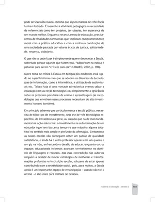 FILOSOFIA DA EDUCAÇÃO | unidade 3 103
pode ser excluída nunca, mesmo que alguns marcos de referência
tenham falhado. É inerente à atividade pedagógica a necessidade
de referenciais como ter projetos, ter utopias, ter esperança de
um mundo melhor. Enquanto necessitarmos de educação, precisa-
remos de finalidades formativas que implicam comprometimento
moral com a prática educativa e com a contínua construção de
uma sociedade pautada por valores éticos de justiça, solidarieda-
de, respeito, cidadania.
O que não se pode fazer é simplesmente querer desmontar a Escola,
sobretudo porque aqueles que fazem isso, “adquiriram na escola o
patamar para serem “críticos com ela” (LIBANEO, 2002, p. 190).
Outro tema de crítica à Escola em tempos pós-modernos está liga-
do ao superficialismo com que se adotam os discursos de tecnolo-
gias de informação, como a informática, a utilização de audiovisu-
ais etc. Talvez haja aí uma vontade salvacionista (vamos salvar a
educação com as novas tecnologias) ou simplesmente a ignorância
sobre os processos peculiares de ensino e aprendizagem (as meto-
dologias que envolvem esses processos necessitam de alto investi-
mento humano também).
Em princípio sabemos que particularmente a escola pública, neces-
sita de todo tipo de investimento, seja ele de viés tecnológico es-
pecífico, de infraestrutura geral, ou daquilo que há de mais funda-
mental na ação educativa: o investimento na autoformação de um
educador (que leva bastante tempo) e que máquina alguma subs-
titui no sentido mais amplo e profundo da afirmação. Certamente
as nossas escolas não conseguem obter um padrão de qualidade
satisfatório, e ainda há o velho professor apenas com um quadro e
um giz na mão, enfrentando o desafio de educar, enquanto outros
espaços educacionais informais avançam terrivelmente no domí-
nio de linguagens e recursos. Mas essa contradição não autoriza
ninguém a desistir de buscar estratégias de melhorias e transfor-
mações profundas na instituição escolar, sob pena de estar apenas
contribuindo com a seletividade social, pois, para muitos, a Escola
ainda é um importante espaço de emancipação - quando não for o
último - e até único para milhões de pessoas.
 