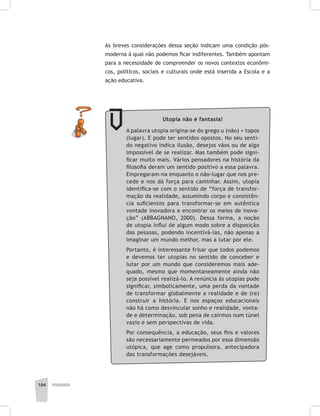 104 pedagogia
As breves considerações dessa seção indicam uma condição pós-
moderna à qual não podemos ficar indiferentes. Também apontam
para a necessidade de compreender os novos contextos econômi-
cos, políticos, sociais e culturais onde está inserida a Escola e a
ação educativa.
Utopia não é fantasia!
A palavra utopia origina-se do grego u (não) + topos
(lugar). E pode ter sentidos opostos. No seu senti-
do negativo indica ilusão, desejos vãos ou de algo
impossível de se realizar. Mas também pode signi-
ficar muito mais. Vários pensadores na história da
filosofia deram um sentido positivo a essa palavra.
Empregaram-na enquanto o não-lugar que nos pre-
cede e nos dá força para caminhar. Assim, utopia
identifica-se com o sentido de “força de transfor-
mação da realidade, assumindo corpo e consistên-
cia suficientes para transformar-se em autêntica
vontade inovadora e encontrar os meios de inova-
ção” (ABBAGNANO, 2000). Dessa forma, a noção
de utopia influi de algum modo sobre a disposição
das pessoas, podendo incentivá-las, não apenas a
imaginar um mundo melhor, mas a lutar por ele.
Portanto, é interessante frisar que todos podemos
e devemos ter utopias no sentido de conceber e
lutar por um mundo que consideremos mais ade-
quado, mesmo que momentaneamente ainda não
seja possível realizá-lo. A renúncia às utopias pode
significar, simbolicamente, uma perda da vontade
de transformar globalmente a realidade e de (re)
construir a história. E nos espaços educacionais
não há como desvincular sonho e realidade, vonta-
de e determinação, sob pena de cairmos num túnel
vazio e sem perspectivas de vida.
Por consequência, a educação, seus fins e valores
são necessariamente permeados por essa dimensão
utópica, que age como propulsora, antecipadora
das transformações desejáveis.
 
