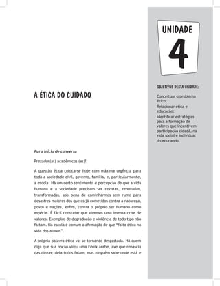 unidade
4Objetivos dESTA unidade:
Conceituar o problema
ético;
Relacionar ética e
educação;
Identificar estratégias
para a formação de
valores que incentivem
participação cidadã, na
vida social e individual
do educando.
A ética do cuidado
Para início de conversa
Prezados(as) acadêmicos (as)!
A questão ética coloca-se hoje com máxima urgência para
toda a sociedade civil, governo, família, e, particularmente,
a escola. Há um certo sentimento e percepção de que a vida
humana e a sociedade precisam ser revistas, renovadas,
transformadas, sob pena de caminharmos sem rumo para
desastres maiores dos que os já cometidos contra a natureza,
povos e nações, enfim, contra o próprio ser humano como
espécie. É fácil constatar que vivemos uma imensa crise de
valores. Exemplos de degradação e violência de todo tipo não
faltam. Na escola é comum a afirmação de que “falta ética na
vida dos alunos”.
A própria palavra ética vai se tornando desgastada. Há quem
diga que sua noção virou uma Fênix árabe, ave que renascia
das cinzas: dela todos falam, mas ninguém sabe onde está e
 