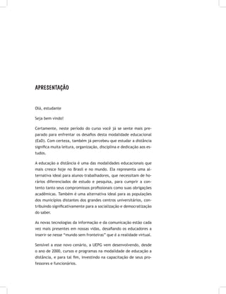 APRESENTAÇÃO
Olá, estudante
Seja bem vindo!
Certamente, neste período do curso você já se sente mais pre-
parado para enfrentar os desafios desta modalidade educacional
(EaD). Com certeza, também já percebeu que estudar a distância
significa muita leitura, organização, disciplina e dedicação aos es-
tudos.
A educação a distância é uma das modalidades educacionais que
mais cresce hoje no Brasil e no mundo. Ela representa uma al-
ternativa ideal para alunos–trabalhadores, que necessitam de ho-
rários diferenciados de estudo e pesquisa, para cumprir a con-
tento tanto seus compromissos profissionais como suas obrigações
acadêmicas. Também é uma alternativa ideal para as populações
dos municípios distantes dos grandes centros universitários, con-
tribuindo significativamente para a socialização e democratização
do saber.
As novas tecnologias da informação e da comunicação estão cada
vez mais presentes em nossas vidas, desafiando os educadores a
inserir-se nesse “mundo sem fronteiras” que é a realidade virtual.
Sensível a esse novo cenário, a UEPG vem desenvolvendo, desde
o ano de 2000, cursos e programas na modalidade de educação a
distância, e para tal fim, investindo na capacitação de seus pro-
fessores e funcionários.
 