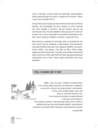 110 pedagogia
como é. Portanto, o atual caráter de inquietude, perplexidade e
mesmo desorientação nos indica a urgência de revermos “afinal,
o que é isso chamado ética”?
Uma primeira pista é saber que falar de ética é falar de convivência
humana. Há necessidade de ética porque os seres humanos
não vivem isolados e convivem, não por escolha, mas por sua
constituição vital. Há necessidade de ética porque há o outro ser
humano, há “o outro” que pode ser uma pessoa conhecida ou não.
Esse “outro” pode ser também a natureza, nossa mãe Terra.
Daqui decorre a questão de como agir justa e corretamente com
esse “outro” que me interpela a cada instante. Concretamente:
como agir fazendo o bem para meu colega de trabalho, meu aluno,
minha mulher, meu esposo, meu filho ou filha, minha amiga,
alguém que não conheço bem, ou ainda, para a própria natureza da
qual eu extraio a minha sobrevivência? Esses são questionamentos
relacionados com a ética. Vamos agora aprofundar mais essas
questões?
ÉTICA, O CUIDADO COM “A TOCA”
Ethos – ética, em grego – designa a morada humana.
O ser humano separa uma parte do mundo para, moldando-a
ao seu jeito, construir um abrigo protetor e permanente.
A ética, como morada humana, não é algo
pronto e construído de uma só vez.
O ser humano está sempre tornando habitável
a casa que construiu para si.
Ético significa, portanto, tudo aquilo que ajuda a tornar melhor o
ambiente para que seja uma moradia saudável: materialmente
sustentável, psicologicamente integrada e espiritualmente fecunda.
Leonardo Boff
 