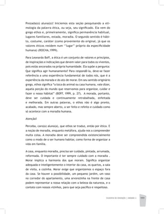 FILOSOFIA DA EDUCAÇÃO | unidade 4 111
Prezada(o) aluna(o)! Iniciemos esta seção pesquisando a eti-
mologia da palavra ética, ou seja, seu significado. Ela vem do
grego ethos e, primeiramente, significa permanência habitual,
lugares familiares, estada, moradia. O segundo sentido é hábi-
to, costume, caráter (como proveniente do original, já que os
valores éticos residem num ‘’lugar’’ próprio da especificidade
humana) (ROCHA,1999).
Para Leonardo Boff, a ética é um conjunto de valores e princípios,
de inspirações e indicações que devem valer para todos os viventes,
pois estão ancorados na própria humanidade. Ela supõe a pergunta:
Que significa agir humanamente? Para respondê-la, deve-se fazer
referência a uma experiência fundamental de todos nós, que é a
experiência da morada e do ato de morar. Em seu sentido originário
grego, ethos significa “a toca do animal ou casa humana, vale dizer,
aquela porção do mundo que reservamos para organizar, cuidar e
fazer o nosso hábitat” (BOFF, 1999, p. 27). A morada, portanto,
deve ser cuidada e continuamente retrabalhada, enfeitada
e melhorada. Em outras palavras, o ethos não é algo pronto,
acabado, mas sempre aberto, a ser feito e refeito e cuidado como
só acontece com a moradia humana.
Atenção!
Perceba, caro(a) aluno(a), que ethos se traduz, então por ética. E
a noção de moradia, enquanto metáfora, ajuda-nos a compreender
muita coisa. A moradia deve ser compreendida existencialmente
como o modo de o ser humano habitar, como forma de organizar a
vida em família.
A casa, enquanto moradia, precisa ser cuidada, pintada, arrumada,
reformada. O importante é ter sempre cuidado com a moradia .
Morar implica a harmonia dos que moram. Significa organizar
adequada e inteligentemente o interior da casa, os quartos, a sala
de visita, a cozinha. Morar exige que organizemos o espaço fora
da casa. Se houver a possibilidade, um pequeno jardim, um vaso
no corredor do apartamento, uma arvorezinha na frente de casa
podem representar a nossa relação com a beleza da natureza, e o
contato com nossos vizinhos, para que seja pacífico e respeitoso.
 