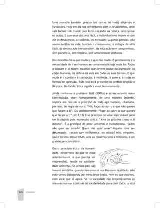 112 pedagogia
Uma moradia também precisa ter (antes de tudo) alicerces e
fundações. Hoje em dia nos defrontamos com os relativismos, onde
vale tudo e todo mundo quer fazer o que der na cabeça, sem pensar
no outro. E com esse discurso fácil, o individualismo impera e com
ele as desavenças, a violência, as exclusões. Algumas pessoas, não
vendo sentido na vida, buscam o consumismo, o milagre da vida
fácil, da democracia irresponsável, da educação sem compromisso,
sem paciência, sem história, sem amorosidade profunda.
Nas moradias há o que muda e o que não muda. O permanente é a
necessidade de o ser humano ter uma moradia seja onde for. Todos
a buscam e aí fazem escolhas que devem cuidar da dignidade do
corpo humano, da defesa da vida em todas as suas formas. O que
muda é o combate à corrupção, à violência, à guerra, a todas as
formas de opressão. Tudo isso está presente no sentido originário
de ética. No fundo, ética significa viver humanamente.
Ainda conforme o professor Boff (2003a) e acrescentando nossa
contribuição, viver humanamente, de uma maneira decente,
implica em realizar o princípio de todo agir humano, chamado,
por isso, de regra de ouro: “Não faças ao outro o que não queres
que façam a ti”. Ou positivamente: “Faze ao outro o que queres
que façam a ti” (Mt 7,12) Esse princípio de valor inestimável pode
ser traduzido pela expressão cristã: “Ama ao próximo como a ti
mesmo”. É o princípio do amor universal e incondicional. Quem
não quer ser amado? Quem não quer amar? Alguém quer ser
desprezado, tratado com indiferença, ou odiado? Não, ninguém,
não é mesmo? Desse modo, ama ao próximo como a ti mesmo, é um
grande princípio ético.
Outro princípio ético da humani-
dade, decorrente do que se disse
anteriormente, e que precisa ser
reaprendido, reside na solidarie-
dade universal. Se nossos pais não
fossem solidários quando nascemos e nos tivessem rejeitado, não
estaríamos dialogando por meio desse texto. Nem eu que escrevo,
nem você que lê agora. Se na sociedade não respeitássemos as
mínimas normas coletivas de solidariedade para com todos, a vida
 