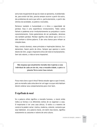 FILOSOFIA DA EDUCAÇÃO | unidade 4 113
seria mais insuportável do que às vezes se apresenta. A solidarieda-
de, para existir de fato, precisa sempre ocorrer a partir do outro,
dos problemas do outro que sofre e, particularmente, a partir dos
últimos da sociedade, os pobres e excluídos.
Pertence também à humanidade e à ética a capacidade de
perdoar. Essa é uma experiência revolucionária. Todos somos
falíveis e podemos errar involuntariamente ou prejudicar o outro
conscientemente. Como gostaríamos de ser perdoados, devemos
nós também perdoar. Perdoar significa não deixar que o erro e o
ódio tenham a última palavra. É dar uma chance para refazer as
relações boas.
Veja, caro(a) aluno(a), esses princípios e inspirações básicos, fun-
damentais, fazem parte da ética. Sempre que aparece o outro
diante de mim, surge o imperativo ético de tratá-lo humanamente.
Sem tais valores, a vida se torna impossível.
Não esqueça que atualmente moradia não é apenas a casa
individual de cada um de nós, mas a moradia-cidade, o país e o
planeta Terra como Casa comum.
Ficou mais claro o que é ética? Vamos estudar agora o que é moral,
pois na moradia cada coisa deve ter um lugar e os que nela habitam
devem ordenar seus comportamentos para viver bem.
O significado de moral
Se a palavra ethos significa a moradia humana, a moral então
indica as formas e os diferentes estilos de se organizar a casa.
O importante é ter uma casa (ética). O estilo e a maneira de
construí-la podem variar: rústica, moderna, colonial, contanto que
seja habitável. Já a palavra moral, em latim mos-mores, significa
exatamente os costumes e valores de uma cultura.
 
