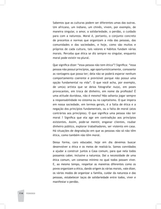 114 pedagogia
Sabemos que as culturas podem ser diferentes umas das outras.
Um africano, um indiano, um chinês, vivem, por exemplo, de
maneira singular, o amor, a solidariedade, o perdão, o cuidado
para com a natureza. Moral é, portanto, o conjunto concreto
de preceitos e normas que organizam a vida das pessoas, das
comunidades e das sociedades, e hoje, como são muitos e
próprios de cada cultura, tais valores e hábitos fundam várias
morais. Perceba que ética se diz sempre no singular, enquanto
moral pode existir no plural.
Que significa dizer “essa pessoa não tem ética”? Significa: “essa
pessoa não possui princípios, age oportunisticamente, consoante
as vantagens que possa ter; dela não se poderá esperar nenhum
comportamento coerente e previsível porque não possui uma
opção fundamental na vida”. O que você acha, por exemplo,
de um(a) artista que se deixa fotografar nu(a), em poses
provocantes, em troca de dinheiro, em nome da profissão? É
uma atitude duvidosa, não é mesmo? Não adianta jogar sempre
a responsabilidade no sistema ou no capitalismo. O que impera
em nossa sociedade, em termos gerais, é a falta de ética e a
negação dos princípios fundamentais, ou a falta de moral (atos
contrários aos princípios). O que significa uma pessoa não ter
moral ? Significa que ela age em contradição aos princípios
existentes. Assim, pode-se mentir, enganar clientes, roubar
dinheiro público, explorar trabalhadores, ser violento em casa.
Há situações de degradação em que as pessoas não só não têm
ética, como também não têm moral.
Dessa forma, caro educador, hoje em dia devemos buscar
desenvolver a ética e os meios de realizá-la. Somos convidados
a ajudar a construir juntos a Casa comum, para que nela todos
possamos caber, inclusive a natureza. Daí a necessidade de uma
ética comum, um consenso mínimo no qual todos possam viver.
E, ao mesmo tempo, respeitar as maneiras diferentes como os
povos organizam a ética, dando origem às várias morais, vale dizer,
os vários modos de organizar a família, cuidar da natureza e das
pessoas, estabelecer laços de solidariedade entre todos, viver e
manifestar o perdão.
 