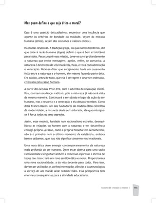 FILOSOFIA DA EDUCAÇÃO | unidade 4 115
Mas quem define o que seja ético e moral?
Essa é uma questão delicadíssima, encontrar uma instância que
aponte os critérios de bondade ou maldade, sejam da morada
humana (ethos), sejam dos costumes e valores (moral).
Há muitas respostas. A tradição grega, da qual somos herdeiros, diz
que cabe à razão humana (logos) definir o que é bom e habitável
para todos. Para cumprir essa missão, deve-se ouvir profundamente
a natureza que emite mensagens, apelos, enfim, se comunica. A
natureza é detentora de leis imutáveis, fixas, e vista com admiração
e veneração. Pode-se dizer que antigamente havia um casamento
feliz entre a natureza e o homem, ele mesmo fazendo parte dela.
Era sabido, antes de tudo, que ela é selvagem e deve ser ordenada,
civilizada pela razão humana.
A partir dos séculos XVI e XVII, com o advento da revolução cientí-
fica, ocorrem mudanças radicais, pois a natureza já não será vista
da mesma maneira. Continuará a ser objeto e lugar da ação do ser
humano, mas o respeito e a veneração a ela desapareceriam. Como
dizia Francis Bacon, um dos fundadores do modelo ético-científico
da modernidade, a natureza devia ser torturada, até que entregas-
se à força todos os seus segredos.
Assim, esse modelo, fundado num racionalismo estreito, desequi-
librou as relações do homem com a natureza e em decorrência
consigo próprio. A razão, como a própria filosofia tem reconhecido,
não é o primeiro nem o último momento da existência, embora
bem o saibamos, que isso não significa tornarmo-nos irracionais.
Uma nova ética deve emergir contemporaneamente da natureza
mais profunda do ser humano. Deve estar aberta para uma sadia
racionalidade e englobar também a dimensão espiritual e afetiva de
todos nós. Isso criará um novo sentido ético e moral. Proporcionará
uma nova racionalidade, a da vida decente para todos. Para isso,
devem ser utilizados os conhecimentos das ciências e das tecnologias
a serviço de um mundo onde caibam todos. Essa perspectiva tem
enormes consequências para a atividade educacional.
 