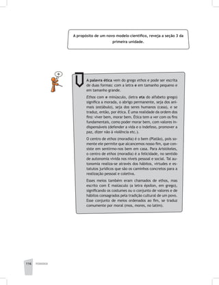 116 pedagogia
A propósito de um novo modelo científico, reveja a seção 3 da
primeira unidade.
A palavra ética vem do grego ethos e pode ser escrita
de duas formas: com a letra e em tamanho pequeno e
em tamanho grande.
Ethos com e minúsculo, (letra eta do alfabeto grego)
significa a morada, o abrigo permanente, seja dos ani-
mais (estábulo), seja dos seres humanos (casa), e se
traduz, então, por ética. É uma realidade da ordem dos
fins: viver bem, morar bem. Ética tem a ver com os fins
fundamentais, como poder morar bem, com valores in-
dispensáveis (defender a vida e o indefeso, promover a
paz, dizer não à violência etc.).
O centro de ethos (moradia) é o bem (Platão), pois so-
mente ele permite que alcancemos nosso fim, que con-
siste em sentirmo-nos bem em casa. Para Aristóteles,
o centro de ethos (moradia) é a felicidade, no sentido
de autonomia vivida nos níveis pessoal e social. Tal au-
tonomia realiza-se através dos hábitos, virtudes e es-
tatutos jurídicos que são os caminhos concretos para a
realização pessoal e coletiva.
Esses meios também eram chamados de ethos, mas
escrito com E maiúsculo (a letra épsilon, em grego),
significando os costumes ou o conjunto de valores e de
hábitos consagrados pela tradição cultural de um povo.
Esse conjunto de meios ordenados ao fim, se traduz
comumente por moral (mos, mores, no latim).
 