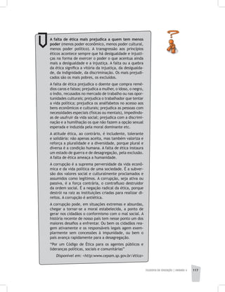 FILOSOFIA DA EDUCAÇÃO | unidade 4 117
A falta de ética mais prejudica a quem tem menos
poder (menos poder econômico, menos poder cultural,
menos poder político). A transgressão aos princípios
éticos acontece sempre que há desigualdade e injusti-
ças na forma de exercer o poder o que acentua ainda
mais a desigualdade e a injustiça. A falta ou a quebra
da ética significa a vitória da injustiça, da desigualda-
de, da indignidade, da discriminação. Os mais prejudi-
cados são os mais pobres, os excluídos.
A falta de ética prejudica o doente que compra remé-
dios caros e falsos; prejudica a mulher, o idoso, o negro,
o índio, recusados no mercado de trabalho ou nas opor-
tunidades culturais; prejudica o trabalhador que tentar
a vida política; prejudica os analfabetos no acesso aos
bens econômicos e culturais; prejudica as pessoas com
necessidades especiais (físicas ou mentais), impedindo-
as de usufruir da vida social; prejudica com a discrimi-
nação e a humilhação os que não fazem a opção sexual
esperada e induzida pela moral dominante etc.
A atitude ética, ao contrário, é includente, tolerante
e solidária: não apenas aceita, mas também valoriza e
reforça a pluralidade e a diversidade, porque plural e
diversa é a condição humana. A falta de ética instaura
um estado de guerra e de desagregação, pela exclusão.
A falta de ética ameaça a humanidade.
A corrupção é a suprema perversidade da vida econô-
mica e da vida política de uma sociedade. É a subver-
são dos valores social e culturalmente proclamados e
assumidos como legítimos. A corrupção, seja ativa ou
passiva, é a força contrária, o contrafluxo destruidor
da ordem social. É a negação radical da ética, porque
destrói na raiz as instituições criadas para realizar di-
reitos. A corrupção é antiética.
A corrupção pode, em situações extremas e absurdas,
chegar a tornar-se a moral estabelecida, a ponto de
gerar nos cidadãos o conformismo com o mal social. A
história recente de nosso país tem nesse ponto um dos
maiores desafios a enfrentar. Ou bem os cidadãos rea-
gem ativamente e os responsáveis legais agem exem-
plarmente sem concessões à impunidade, ou bem o
país avança rapidamente para a desagregação.
“Por um Código de Ética para os agentes públicos e
lideranças políticas, sociais e comunitárias”
Disponível em: <http:www.cepam.sp.gov.br/ética>
 