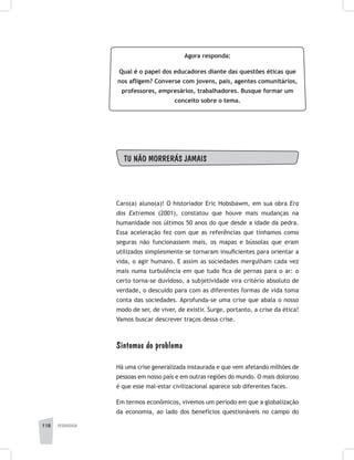 118 pedagogia
Agora responda:
Qual é o papel dos educadores diante das questões éticas que
nos afligem? Converse com jovens, pais, agentes comunitários,
professores, empresários, trabalhadores. Busque formar um
conceito sobre o tema.
TU NÃO MORRERÁS JAMAIS
Caro(a) aluno(a)! O historiador Eric Hobsbawm, em sua obra Era
dos Extremos (2001), constatou que houve mais mudanças na
humanidade nos últimos 50 anos do que desde a idade da pedra.
Essa aceleração fez com que as referências que tínhamos como
seguras não funcionassem mais, os mapas e bússolas que eram
utilizados simplesmente se tornaram insuficientes para orientar a
vida, o agir humano. E assim as sociedades mergulham cada vez
mais numa turbulência em que tudo fica de pernas para o ar: o
certo torna-se duvidoso, a subjetividade vira critério absoluto de
verdade, o descuido para com as diferentes formas de vida toma
conta das sociedades. Aprofunda-se uma crise que abala o nosso
modo de ser, de viver, de existir. Surge, portanto, a crise da ética!
Vamos buscar descrever traços dessa crise.
Sintomas do problema
Há uma crise generalizada instaurada e que vem afetando milhões de
pessoas em nosso país e em outras regiões do mundo. O mais doloroso
é que esse mal-estar civilizacional aparece sob diferentes faces.
Em termos econômicos, vivemos um período em que a globalização
da economia, ao lado dos benefícios questionáveis no campo do
 